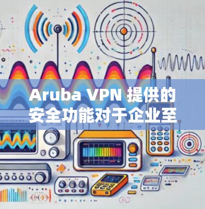 Aruba VPN 提供的安全功能对于企业至关重要，但企业仍需采取多方面的措施来确保数据安全和网络防护。以下是针对企业防护分析的关键点