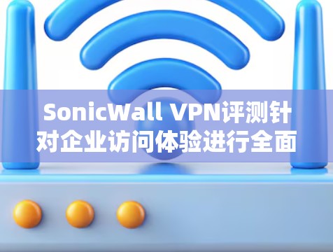 SonicWall VPN评测针对企业访问体验进行全面分析，以下是关键点总结