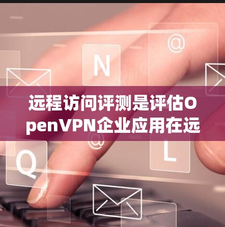 远程访问评测是评估OpenVPN企业应用在远程用户上的访问权限、安全性和完整性的重要指标。以下是对远程访问评测的详细分析