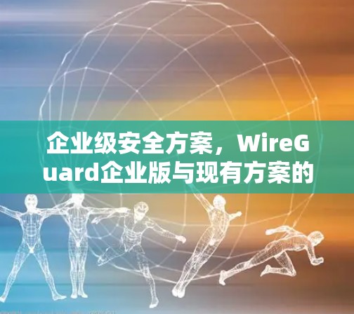 企业级安全方案，WireGuard企业版与现有方案的对比分析