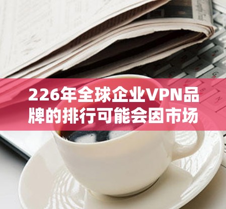 226年全球企业VPN品牌的排行可能会因市场变化、政策调整和品牌竞争而有所调整。以下是一些可能的排名和行业趋势，基于225年的数据和市场分析