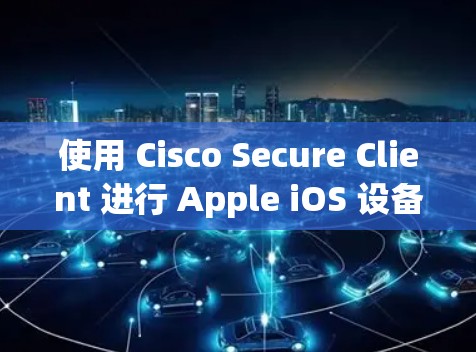 使用 Cisco Secure Client 进行 Apple iOS 设备安全管理的步骤如下