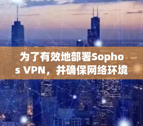 为了有效地部署Sophos VPN，并确保网络环境的安全和稳定，以下是一个详细的步骤指南