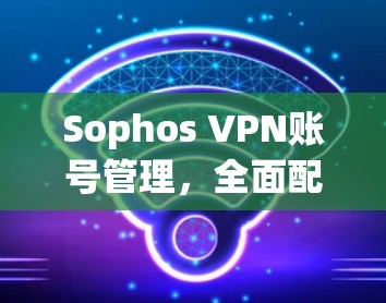 Sophos VPN账号管理，全面配置指南