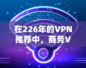 在226年的VPN推荐中，商务VPN以其专业的加密技术和全面的功能吸引了大量用户。以下是通过分析趋势和选择推荐平台得出的商务VPN推荐