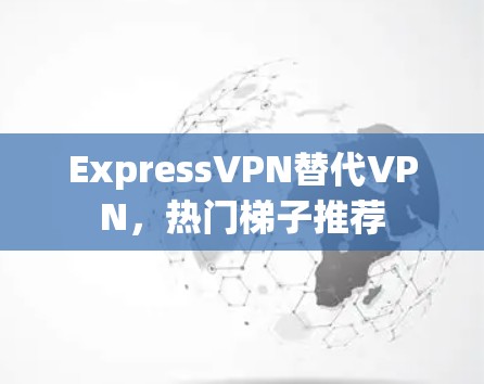 ExpressVPN替代VPN，热门梯子推荐