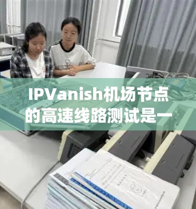 IPVanish机场节点的高速线路测试是一项重要的网络性能评估工作，主要分为Initial、Through和Final三个阶段。以下是该测试的主要情况和分析