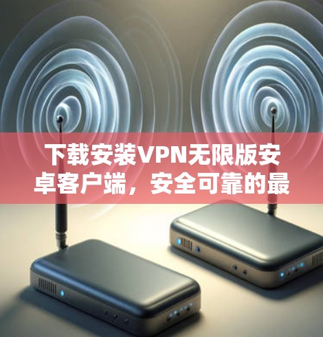 下载安装VPN无限版安卓客户端，安全可靠的最佳选择