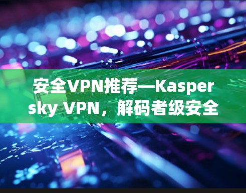 安全VPN推荐—Kaspersky VPN，解码者级安全，连接更舒适