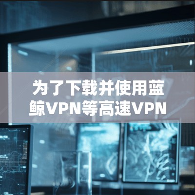 为了下载并使用蓝鲸VPN等高速VPN服务，可以按照以下步骤进行