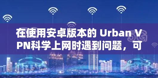 在使用安卓版本的 Urban VPN科学上网时遇到问题，可以按照以下步骤进行解决方案