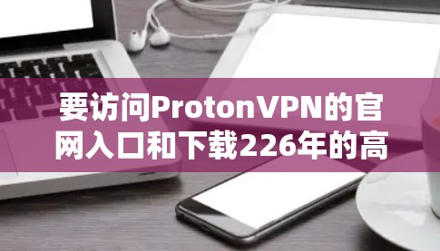 要访问ProtonVPN的官网入口和下载226年的高速VPN软件，可以按照以下步骤操作