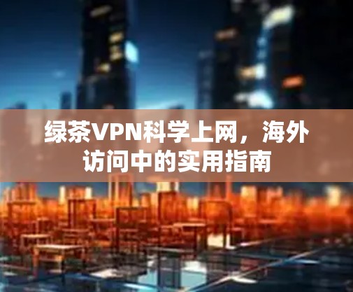 绿茶VPN科学上网，海外访问中的实用指南