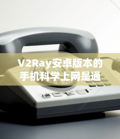 V2Ray安卓版本的手机科学上网是通过高性能硬件和专业的软件实现的，以下是详细的解释