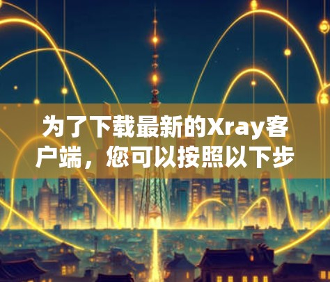 为了下载最新的Xray客户端，您可以按照以下步骤进行
