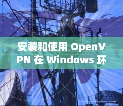 安装和使用 OpenVPN 在 Windows 环境中是一个相对简单的过程，但需要仔细遵循步骤以确保安全和正确性。以下是一步步的指南
