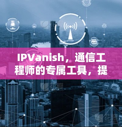 IPVanish，通信工程师的专属工具，提供稳定的数据传输解决方案