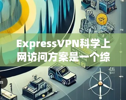 ExpressVPN科学上网访问方案是一个综合性的网络服务，旨在提供高安全性和性能的网络连接，适用于科学用途。以下是详细的安全访问方案