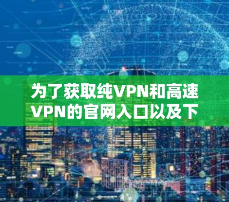 为了获取纯VPN和高速VPN的官网入口以及下载软件，可以按照以下步骤进行