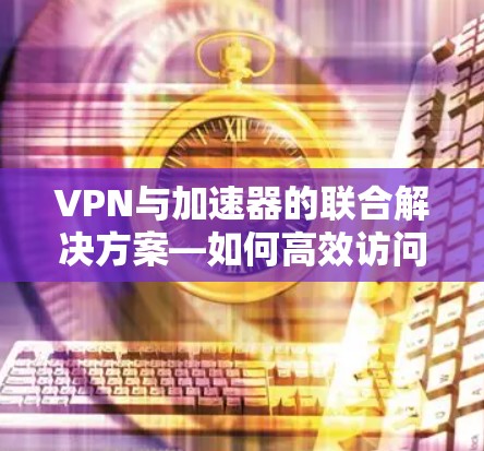 VPN与加速器的联合解决方案—如何高效访问互联网