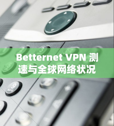 Betternet VPN 测速与全球网络状况报告