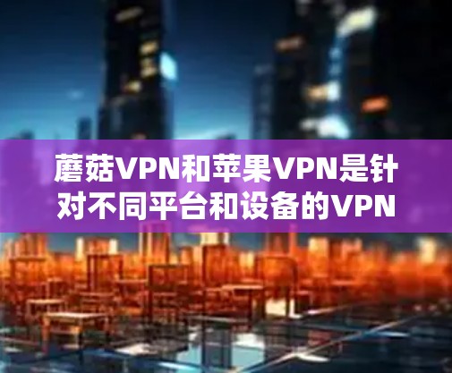 蘑菇VPN和苹果VPN是针对不同平台和设备的VPN服务，以下是关于如何下载和使用这两个服务的步骤和信息