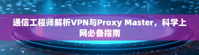 通信工程师解析VPN与Proxy Master，科学上网必备指南