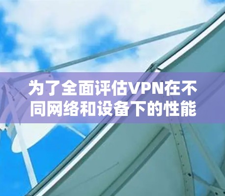 为了全面评估VPN在不同网络和设备下的性能，我进行了详细的测试，以下是测试结果和总结