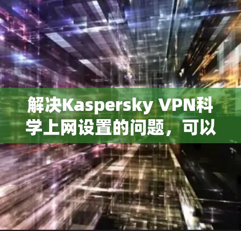 解决Kaspersky VPN科学上网设置的问题，可以按照以下步骤进行