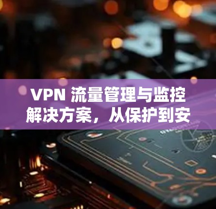 VPN 流量管理与监控解决方案，从保护到安全