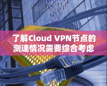 了解Cloud VPN节点的测速情况需要综合考虑多个因素，以下是一个详细的步骤指南