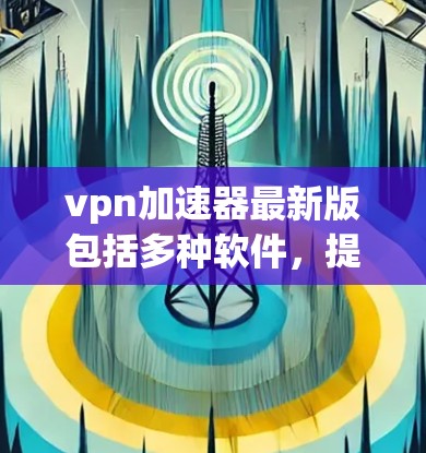 vpn加速器最新版包括多种软件，提供不同的VPN加速功能。以下是一些常见的VPN加速器推荐