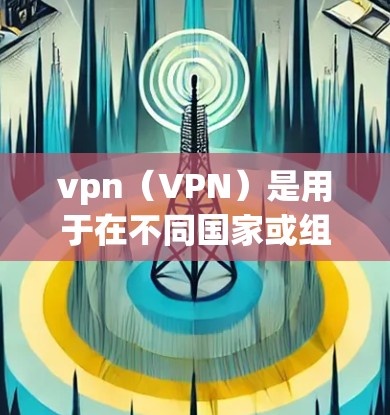 vpn（VPN）是用于在不同国家或组织之间建立VPN连接的技术。VPN（虚拟网络）是一个网络服务，允许用户通过互联网连接到远程服务器或服务器端设备，实现数据的加密传输、访问和管理