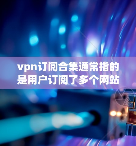 vpn订阅合集通常指的是用户订阅了多个网站或应用的集合，这些订阅可能包含不同的服务或功能。以下是一个关于vpn订阅合集的全面解答