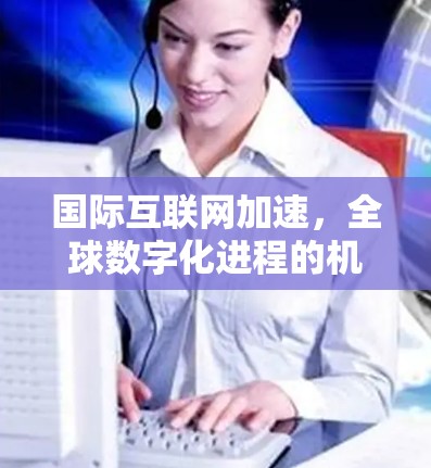 国际互联网加速，全球数字化进程的机遇与挑战