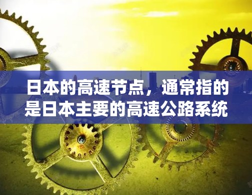日本的高速节点，通常指的是日本主要的高速公路系统，这些系统连接了东京、大阪、大阪以西线和大阪东线等城市，促进了交通和经济的发展。以下是日本主要的高速公路系统及其特点