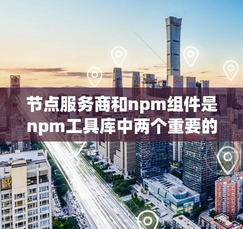 节点服务商和npm组件是npm工具库中两个重要的概念，尽管它们在功能上有一定的重叠，但它们在实际应用中的使用场景和功能侧重点有所不同。以下是对它们的详细总结和比较