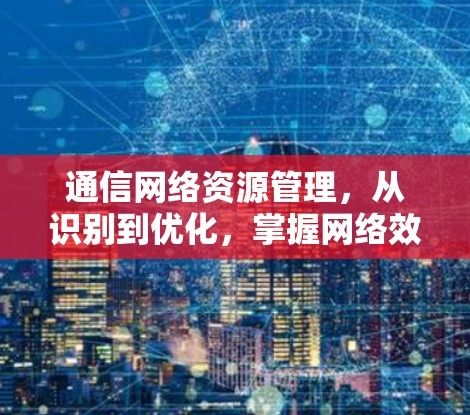 通信网络资源管理，从识别到优化，掌握网络效能的关键