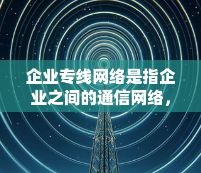 企业专线网络是指企业之间的通信网络，通常用于信息传递、订单管理、物流配送、系统集成等需求。以下是一些与企业专线网络相关的概念和特点