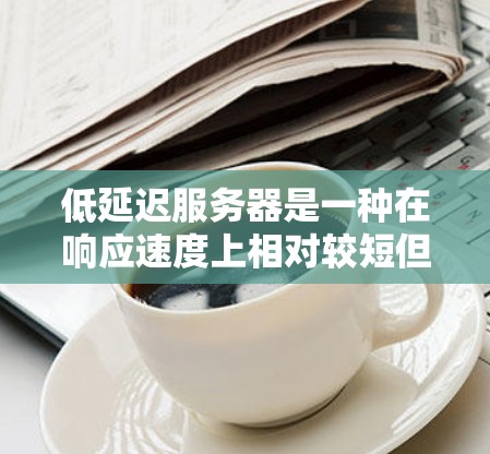 低延迟服务器是一种在响应速度上相对较短但处理能力更强的服务器类型，广泛应用于实时应用中。以下是对低延迟服务器的详细总结