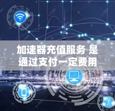 加速器充值服务 是通过支付一定费用来使用特定的加速器，以提升手机或电脑的性能和速度。以下是关于加速器充值服务的详细说明