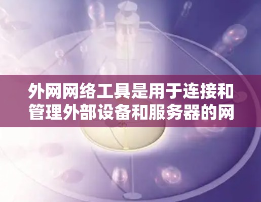 外网网络工具是用于连接和管理外部设备和服务器的网络工具，涵盖了多种功能，包括文件存储、文件传输、网络搜索、文档管理以及云存储等。以下是对这些工具的详细分类和使用建议