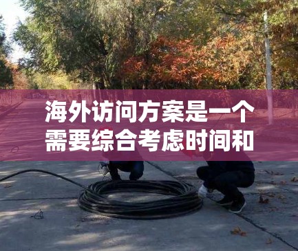 海外访问方案是一个需要综合考虑时间和资源、访问目标和内容的规划，以下是一般性的建议和结构，您可以根据具体需求进行调整