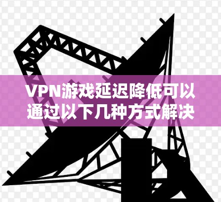 VPN游戏延迟降低可以通过以下几种方式解决
