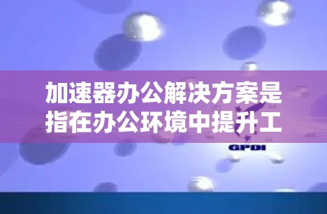 加速器办公解决方案是指在办公环境中提升工作效率和下载速度的技术工具或方法。以下是一些常见的加速器办公解决方案及其特点