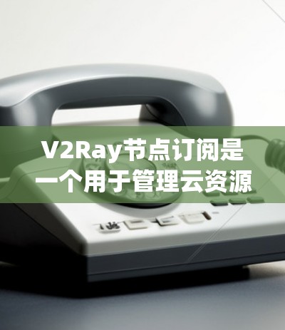 V2Ray节点订阅是一个用于管理云资源的工具，允许开发者订阅和管理节点，用于控制资源访问权限、资源分配等。以下是使用V2Ray管理节点的步骤