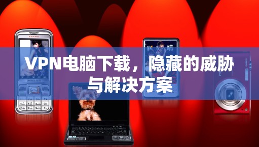 VPN电脑下载，隐藏的威胁与解决方案