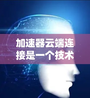 加速器云端连接是一个技术术语，通常指一种设备或软件组件，通过连接到云端（如互联网或云存储）来加速数据传输、处理或管理的系统。以下是对这一术语的详细分析