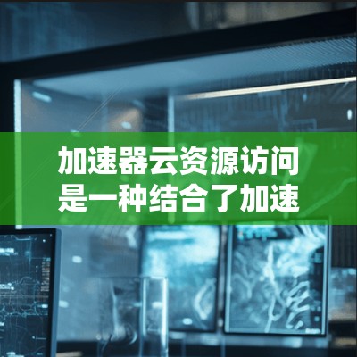 加速器云资源访问是一种结合了加速器技术和云资源环境的解决方案，用于提升数据处理和资源访问效率。以下是对该主题的详细总结和解释