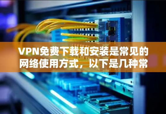 VPN免费下载和安装是常见的网络使用方式，以下是几种常见的VPN软件及其安装步骤及适用场景